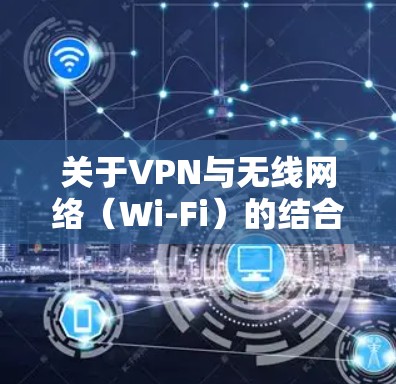 关于VPN与无线网络(Wi-Fi)的结合使用,以下是关键信息总结和常见问题解答 关于VPN与无线网络(Wi-Fi)的结合使用,以下是关键信息总结和常见问题解答