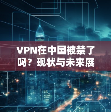 VPN在中国被禁了吗？现状与未来展望